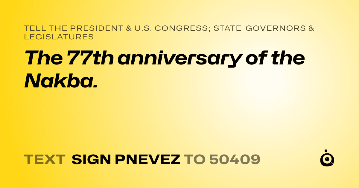 A shareable card that reads "tell the President & U.S. Congress; State Governors & Legislatures: The 77th anniversary of the Nakba." followed by "text sign PNEVEZ to 50409"