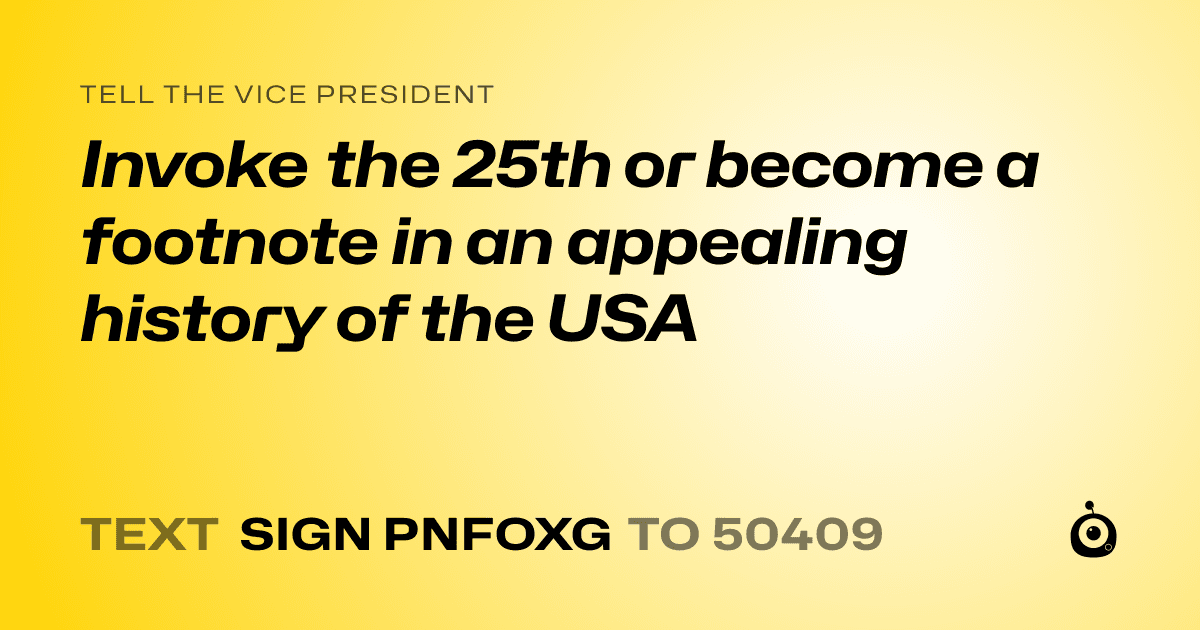 A shareable card that reads "tell the Vice President: Invoke the 25th or become a footnote in an appealing history of the USA" followed by "text sign PNFOXG to 50409"