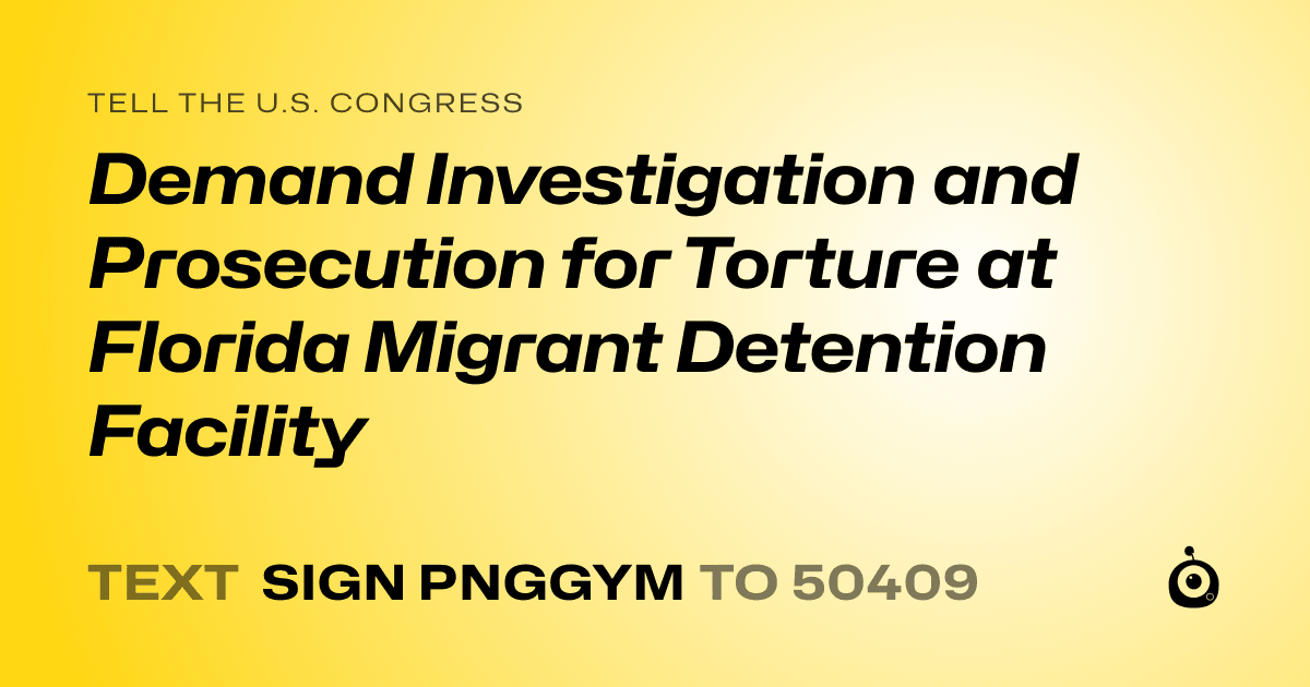 A shareable card that reads "tell the U.S. Congress: Demand Investigation and Prosecution for Torture at Florida Migrant Detention Facility" followed by "text sign PNGGYM to 50409"