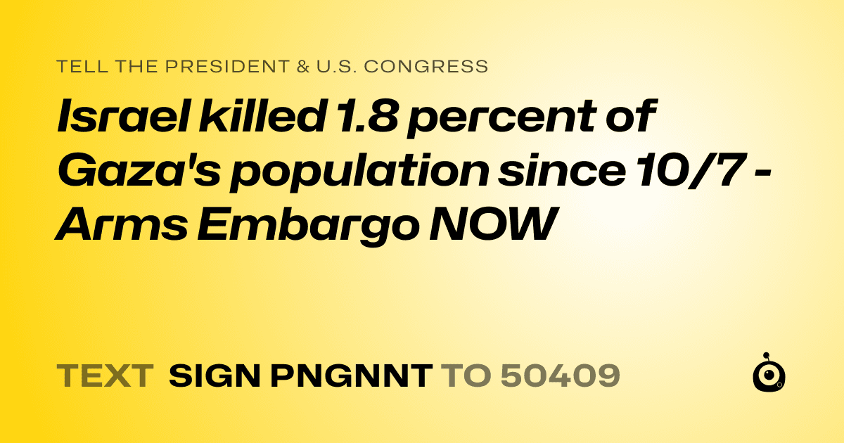 A shareable card that reads "tell the President & U.S. Congress: Israel killed 1.8 percent of Gaza's population since 10/7 - Arms Embargo NOW" followed by "text sign PNGNNT to 50409"