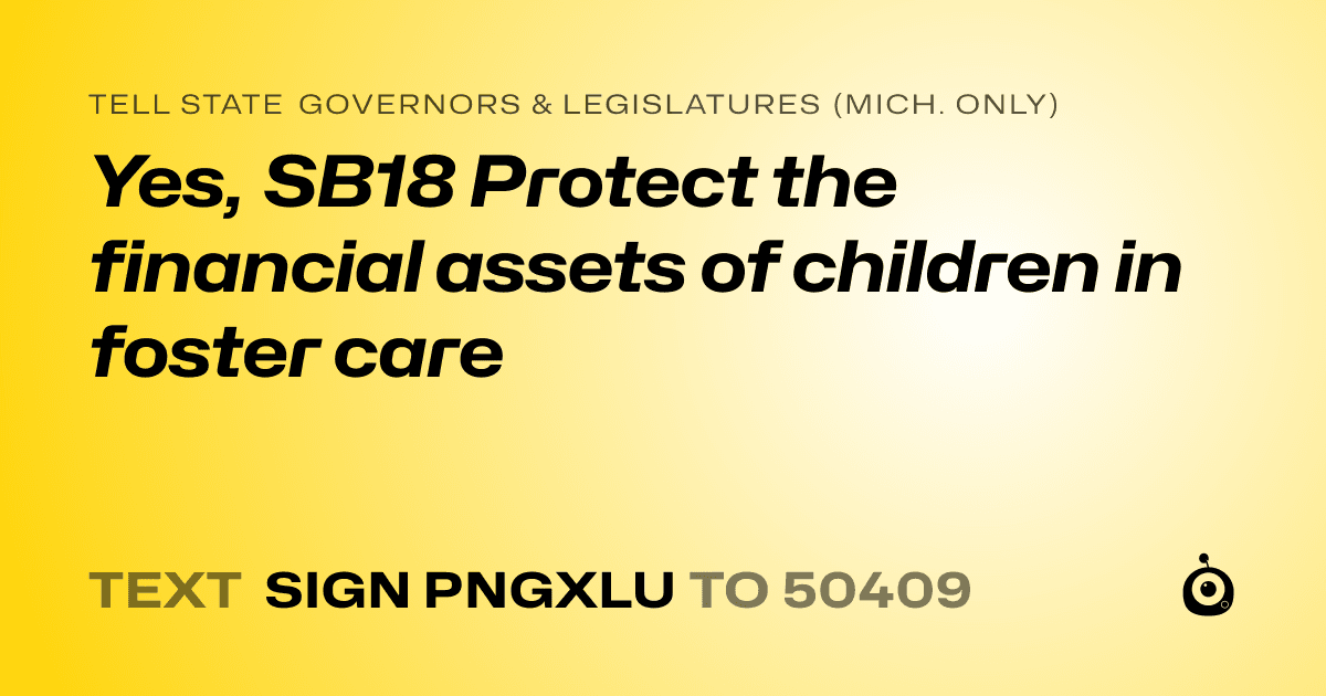 A shareable card that reads "tell State Governors & Legislatures (Mich. only): Yes, SB18 Protect the financial assets of children in foster care" followed by "text sign PNGXLU to 50409"