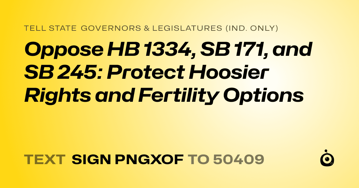 A shareable card that reads "tell State Governors & Legislatures (Ind. only): Oppose HB 1334, SB 171, and SB 245: Protect Hoosier Rights and Fertility Options" followed by "text sign PNGXOF to 50409"
