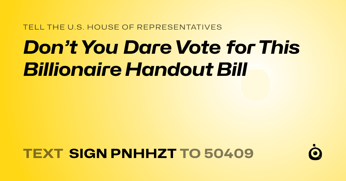 A shareable card that reads "tell the U.S. House of Representatives: Don’t You Dare Vote for This Billionaire Handout Bill" followed by "text sign PNHHZT to 50409"