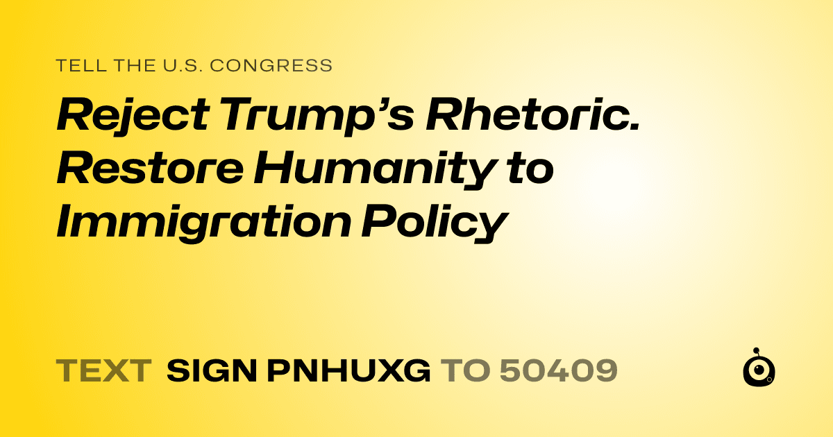 A shareable card that reads "tell the U.S. Congress: Reject Trump’s Rhetoric.  Restore Humanity to Immigration Policy" followed by "text sign PNHUXG to 50409"