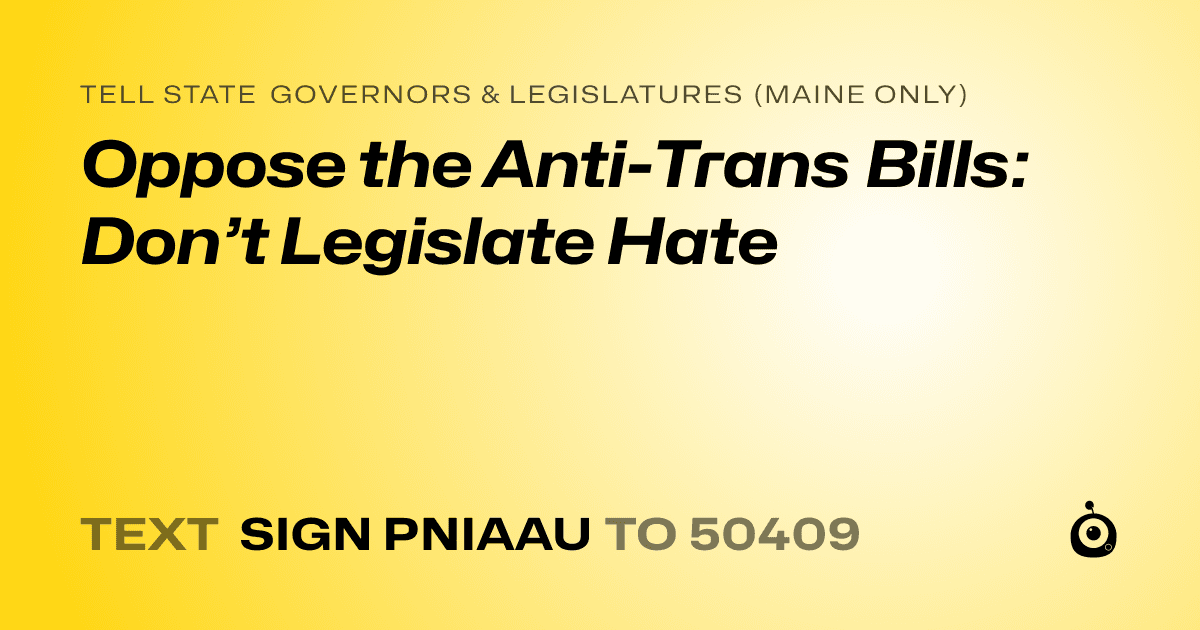 A shareable card that reads "tell State Governors & Legislatures (Maine only): Oppose the Anti-Trans Bills: Don’t Legislate Hate" followed by "text sign PNIAAU to 50409"