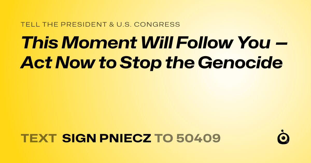 A shareable card that reads "tell the President & U.S. Congress: This Moment Will Follow You — Act Now to Stop the Genocide" followed by "text sign PNIECZ to 50409"