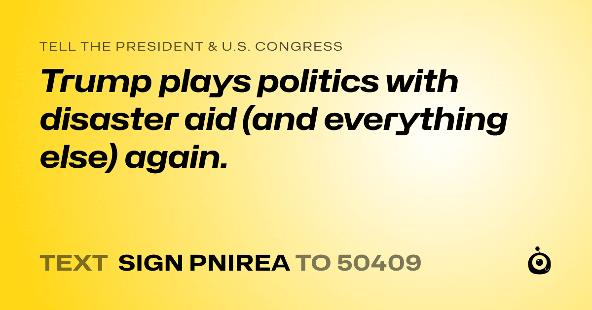 A shareable card that reads "tell the President & U.S. Congress: Trump plays politics with disaster aid (and everything else) again." followed by "text sign PNIREA to 50409"