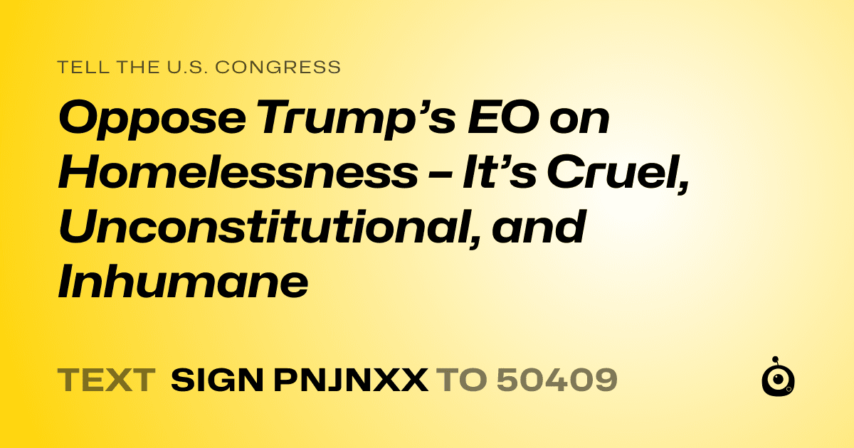 A shareable card that reads "tell the U.S. Congress: Oppose Trump’s EO on Homelessness – It’s Cruel, Unconstitutional, and Inhumane" followed by "text sign PNJNXX to 50409"