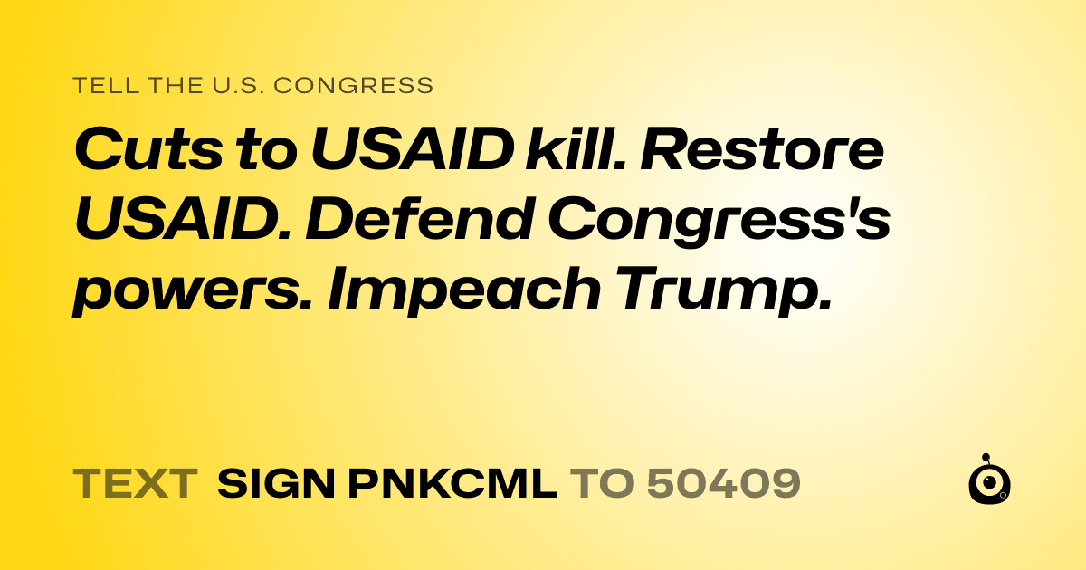 A shareable card that reads "tell the U.S. Congress: Cuts to USAID kill. Restore USAID. 
Defend Congress's powers. 
Impeach Trump." followed by "text sign PNKCML to 50409"