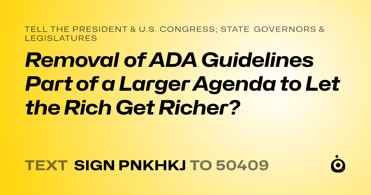 A shareable card that reads "tell the President & U.S. Congress; State Governors & Legislatures: Removal of ADA Guidelines Part of a Larger Agenda to Let the Rich Get Richer?" followed by "text sign PNKHKJ to 50409"