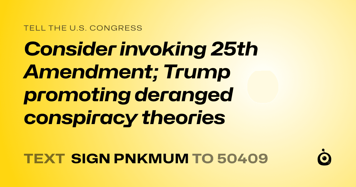 A shareable card that reads "tell the U.S. Congress: Consider invoking 25th Amendment; Trump promoting deranged conspiracy theories" followed by "text sign PNKMUM to 50409"