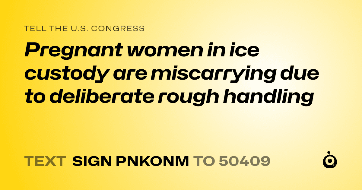 A shareable card that reads "tell the U.S. Congress: Pregnant women in ice custody are miscarrying due to deliberate rough handling" followed by "text sign PNKONM to 50409"