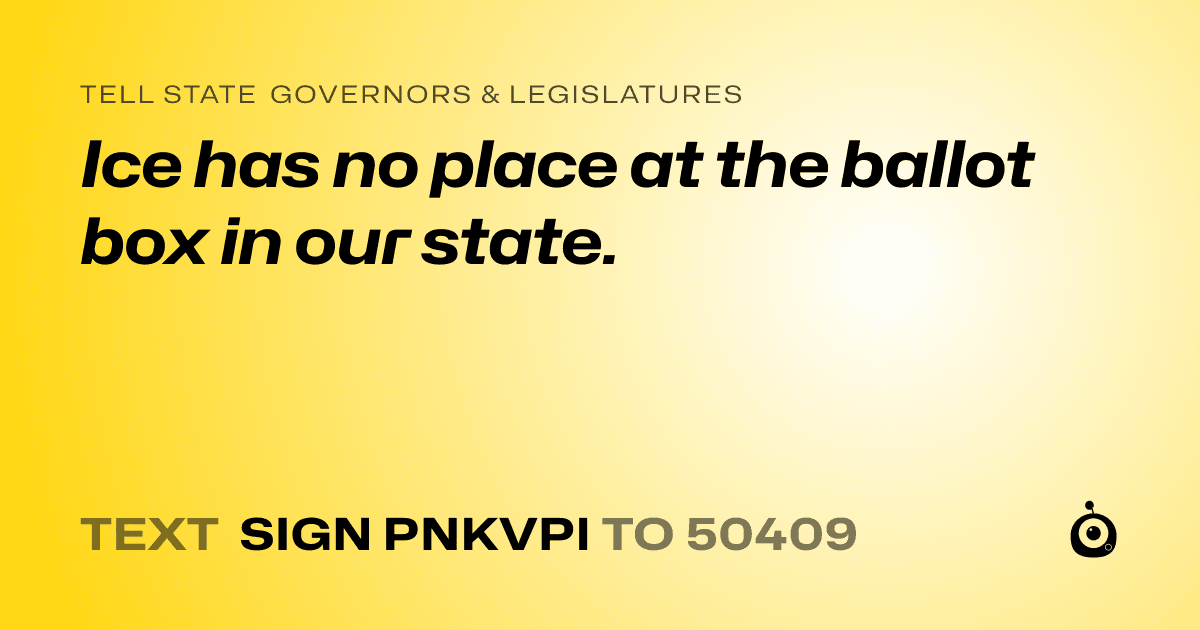 A shareable card that reads "tell State Governors & Legislatures: Ice has no place at the ballot box in our state." followed by "text sign PNKVPI to 50409"