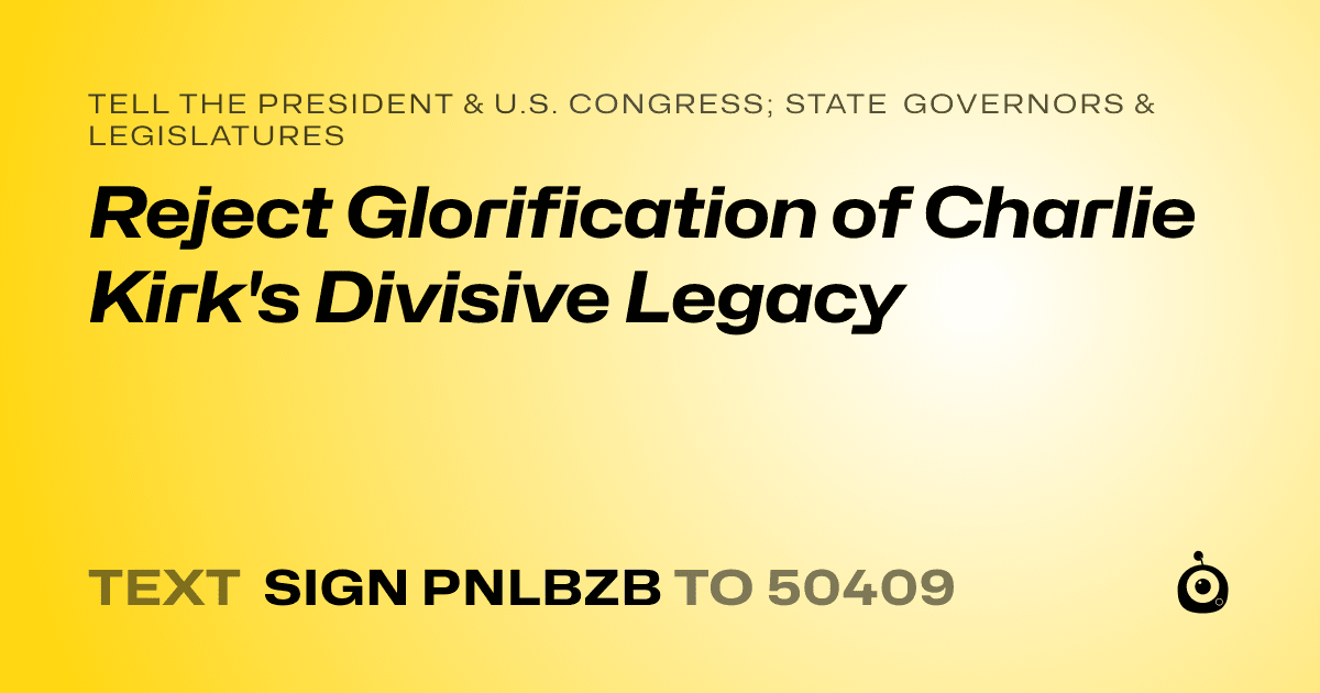 A shareable card that reads "tell the President & U.S. Congress; State Governors & Legislatures: Reject Glorification of Charlie Kirk's Divisive Legacy" followed by "text sign PNLBZB to 50409"