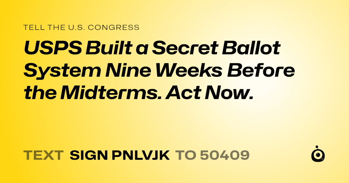 A shareable card that reads "tell the U.S. Congress: USPS Built a Secret Ballot System Nine Weeks Before the Midterms. Act Now." followed by "text sign PNLVJK to 50409"