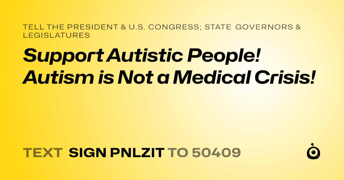 A shareable card that reads "tell the President & U.S. Congress; State Governors & Legislatures: Support Autistic People! Autism is Not a Medical Crisis!" followed by "text sign PNLZIT to 50409"