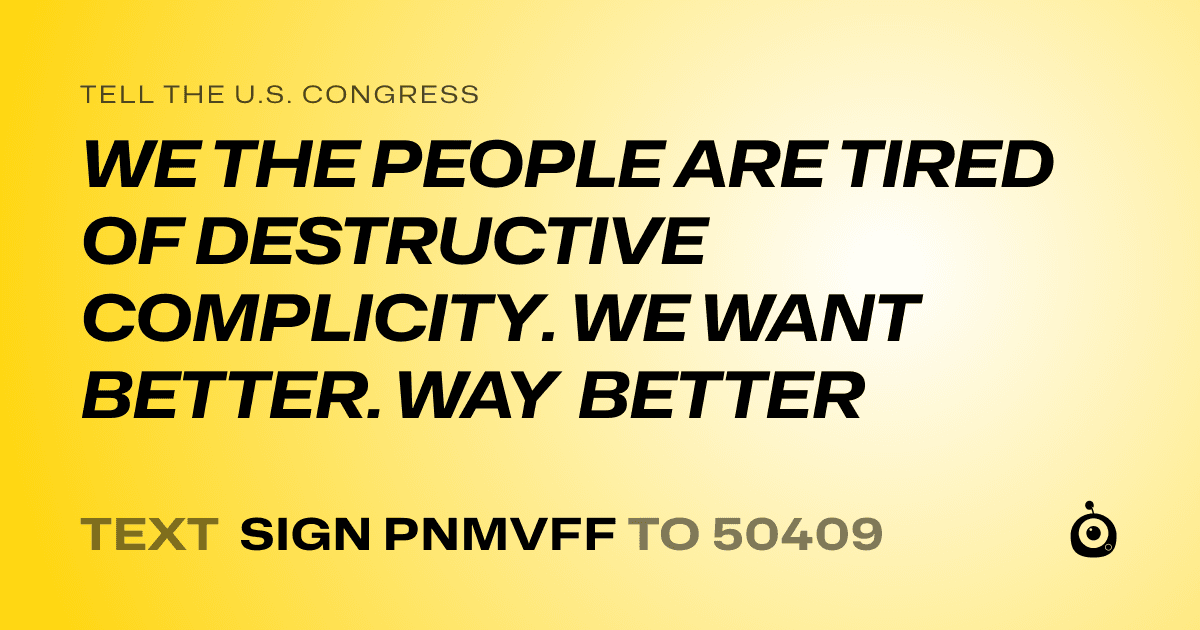 A shareable card that reads "tell the U.S. Congress: WE THE PEOPLE ARE TIRED OF DESTRUCTIVE COMPLICITY. WE WANT BETTER. WAY BETTER" followed by "text sign PNMVFF to 50409"