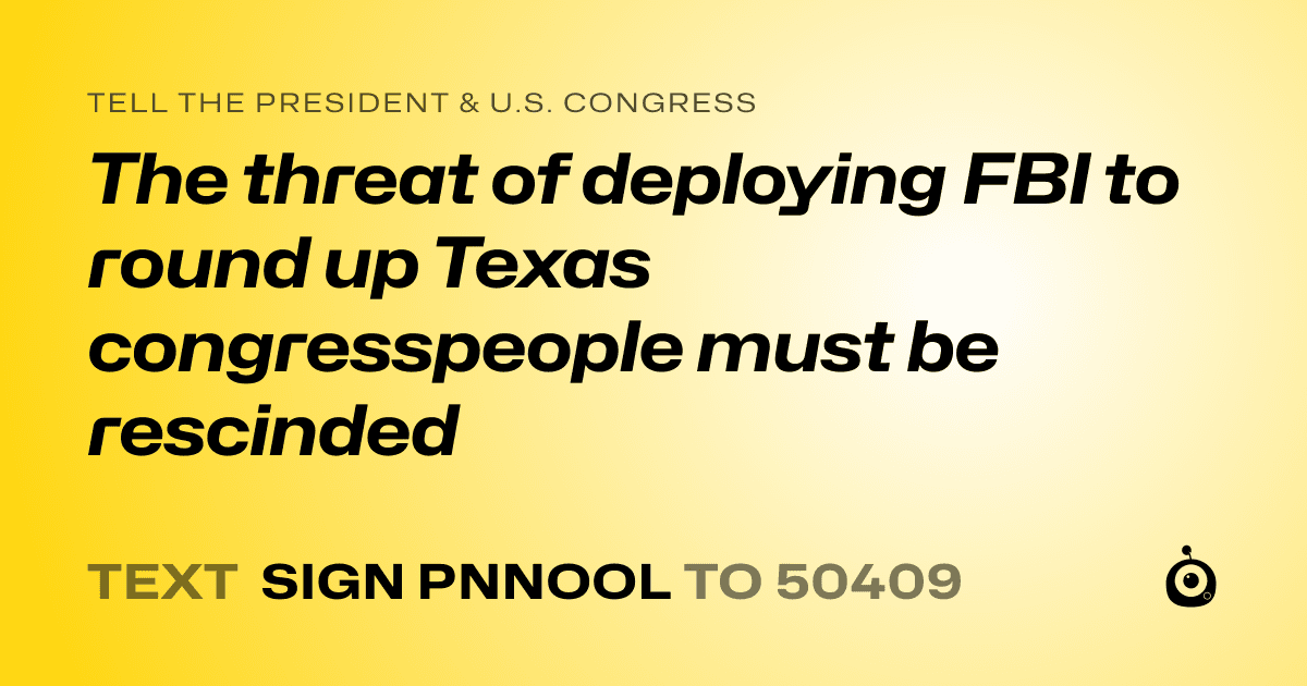 A shareable card that reads "tell the President & U.S. Congress: The threat of deploying FBI to round up Texas congresspeople must be rescinded" followed by "text sign PNNOOL to 50409"