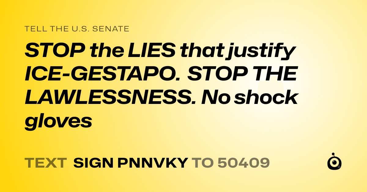 A shareable card that reads "tell the U.S. Senate: STOP the LIES that justify ICE-GESTAPO. STOP THE LAWLESSNESS. No shock gloves" followed by "text sign PNNVKY to 50409"