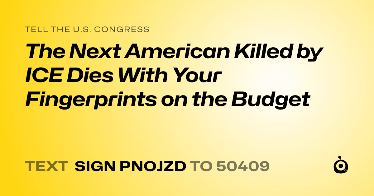 A shareable card that reads "tell the U.S. Congress: The Next American Killed by ICE Dies With Your Fingerprints on the Budget" followed by "text sign PNOJZD to 50409"
