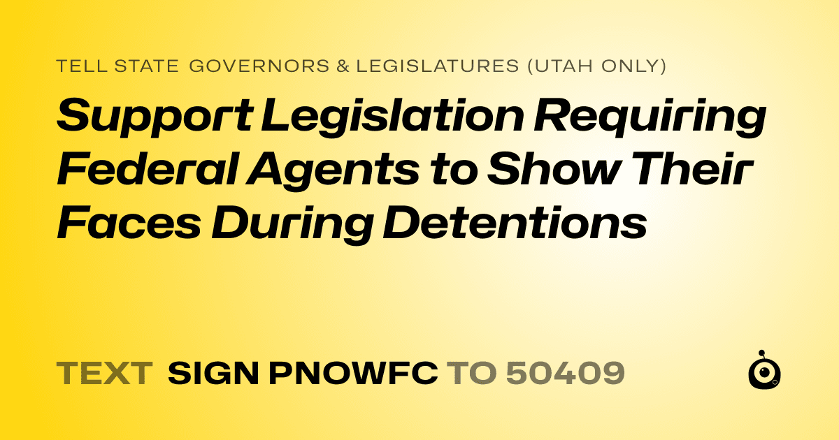 A shareable card that reads "tell State Governors & Legislatures (Utah only): Support Legislation Requiring Federal Agents to Show Their Faces During Detentions" followed by "text sign PNOWFC to 50409"