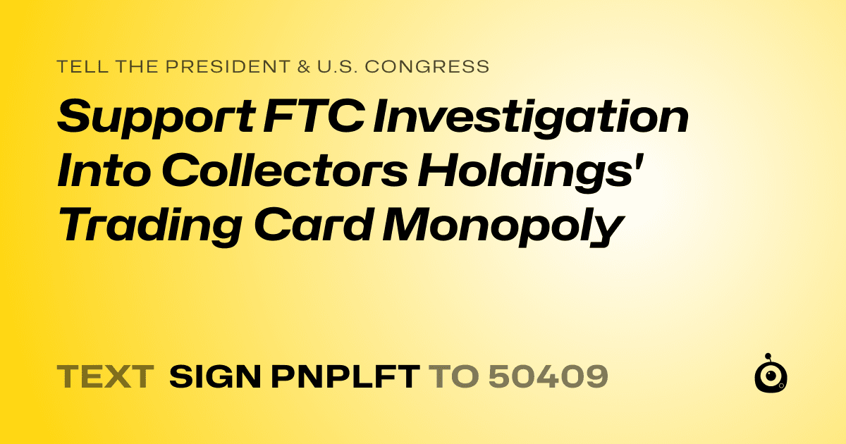 A shareable card that reads "tell the President & U.S. Congress: Support FTC Investigation Into Collectors Holdings' Trading Card Monopoly" followed by "text sign PNPLFT to 50409"