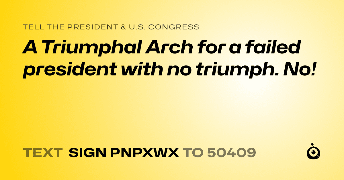 A shareable card that reads "tell the President & U.S. Congress: A Triumphal Arch for a failed president with no triumph. No!" followed by "text sign PNPXWX to 50409"