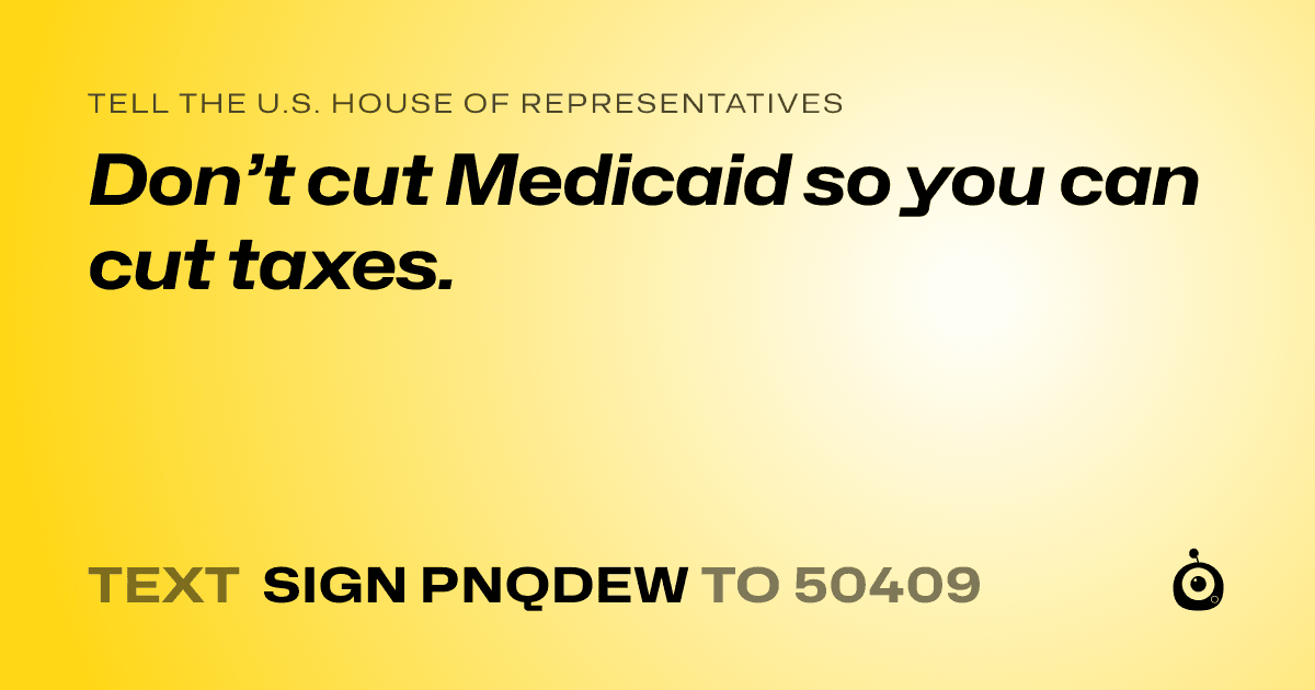 A shareable card that reads "tell the U.S. House of Representatives: Don’t cut Medicaid so you can cut taxes." followed by "text sign PNQDEW to 50409"