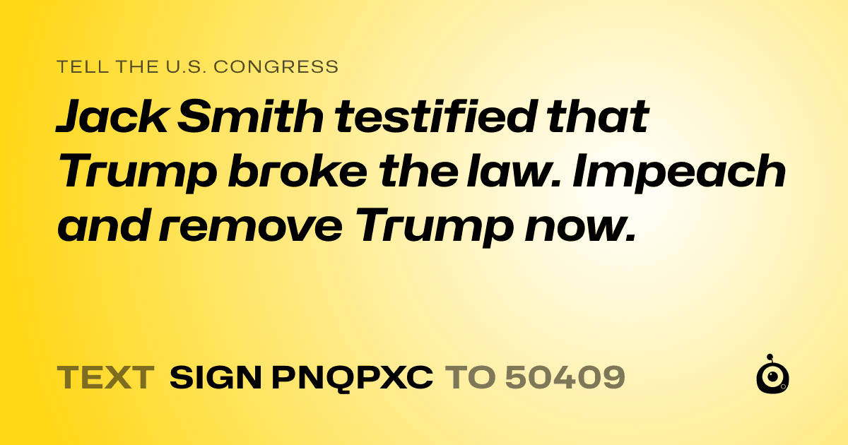 A shareable card that reads "tell the U.S. Congress: Jack Smith testified that Trump broke the law.  Impeach and remove Trump now." followed by "text sign PNQPXC to 50409"