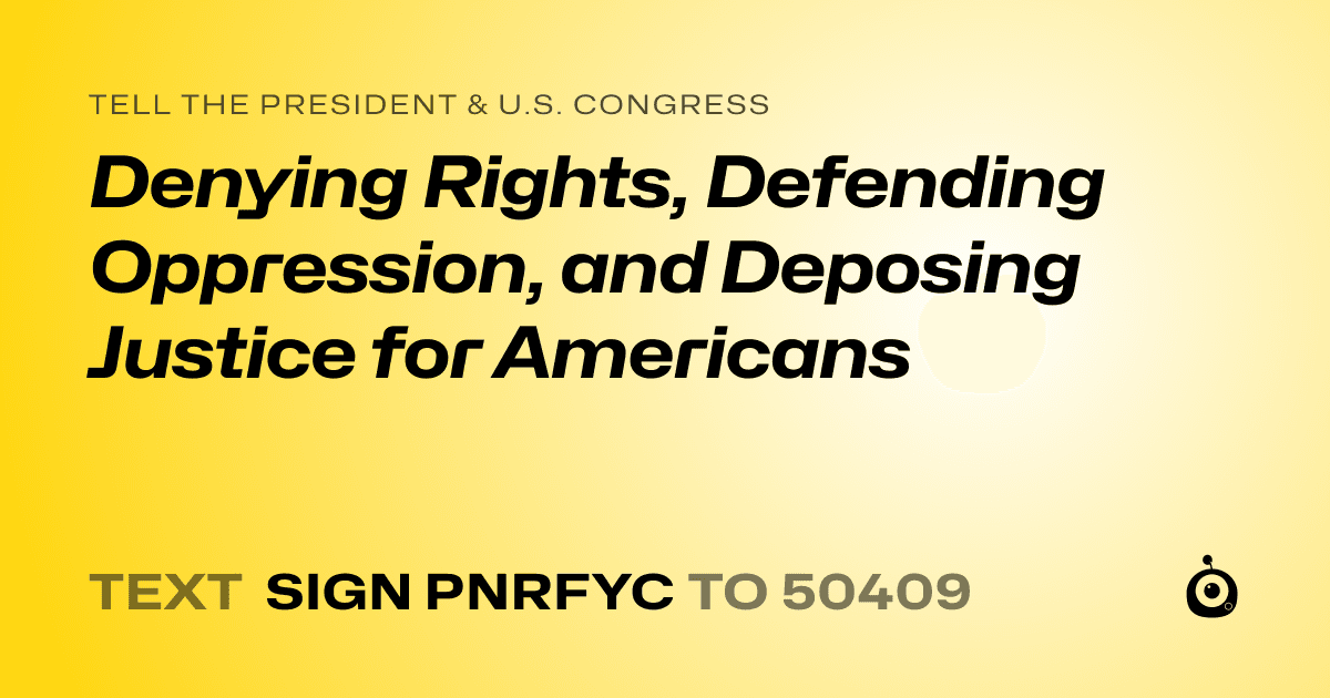 A shareable card that reads "tell the President & U.S. Congress: Denying Rights, Defending Oppression, and Deposing Justice for Americans" followed by "text sign PNRFYC to 50409"