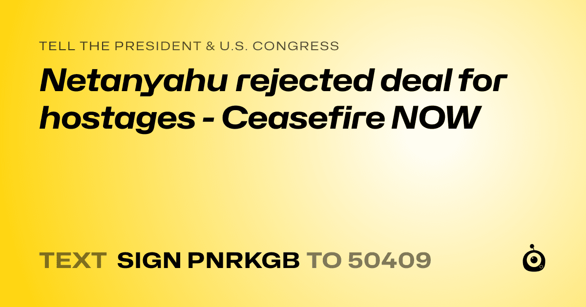 A shareable card that reads "tell the President & U.S. Congress: Netanyahu rejected deal for hostages - Ceasefire NOW" followed by "text sign PNRKGB to 50409"