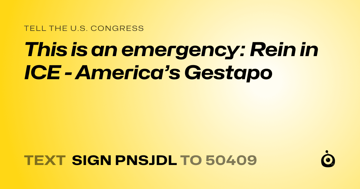 A shareable card that reads "tell the U.S. Congress: This is an emergency: Rein in ICE - America’s Gestapo" followed by "text sign PNSJDL to 50409"