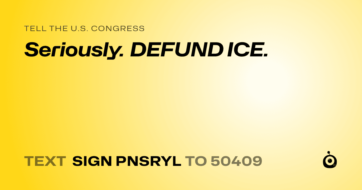 A shareable card that reads "tell the U.S. Congress: Seriously. DEFUND ICE." followed by "text sign PNSRYL to 50409"
