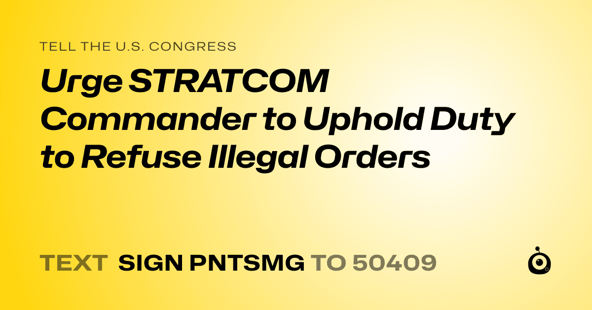 A shareable card that reads "tell the U.S. Congress: Urge STRATCOM Commander to Uphold Duty to Refuse Illegal Orders" followed by "text sign PNTSMG to 50409"