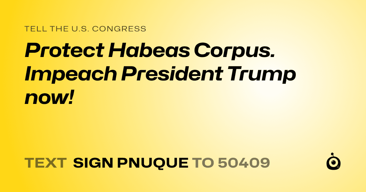 A shareable card that reads "tell the U.S. Congress: Protect Habeas Corpus.  Impeach President Trump now!" followed by "text sign PNUQUE to 50409"