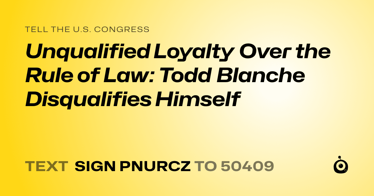 A shareable card that reads "tell the U.S. Congress: Unqualified Loyalty Over the Rule of Law: Todd Blanche Disqualifies Himself" followed by "text sign PNURCZ to 50409"