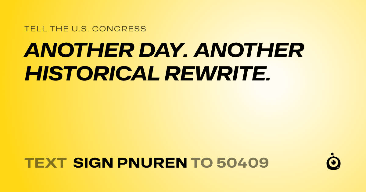 A shareable card that reads "tell the U.S. Congress: ANOTHER DAY. ANOTHER HISTORICAL REWRITE." followed by "text sign PNUREN to 50409"
