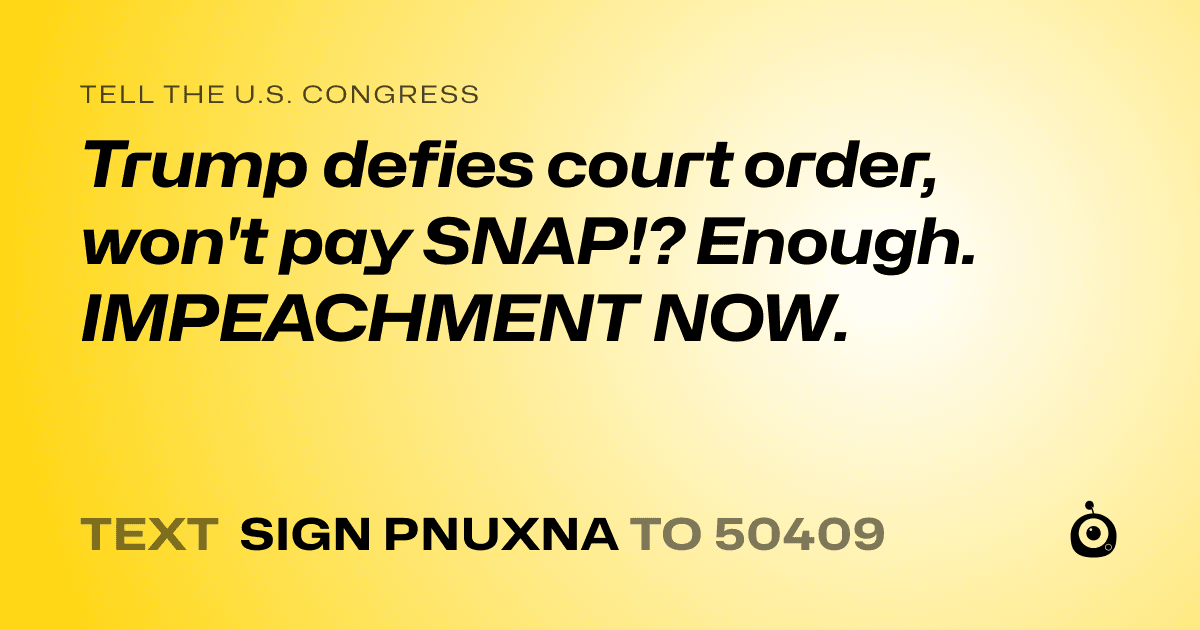 A shareable card that reads "tell the U.S. Congress: Trump defies court order, won't pay SNAP!?  Enough. IMPEACHMENT NOW." followed by "text sign PNUXNA to 50409"