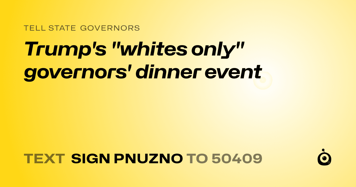 A shareable card that reads "tell State Governors: Trump's "whites only" governors' dinner event" followed by "text sign PNUZNO to 50409"