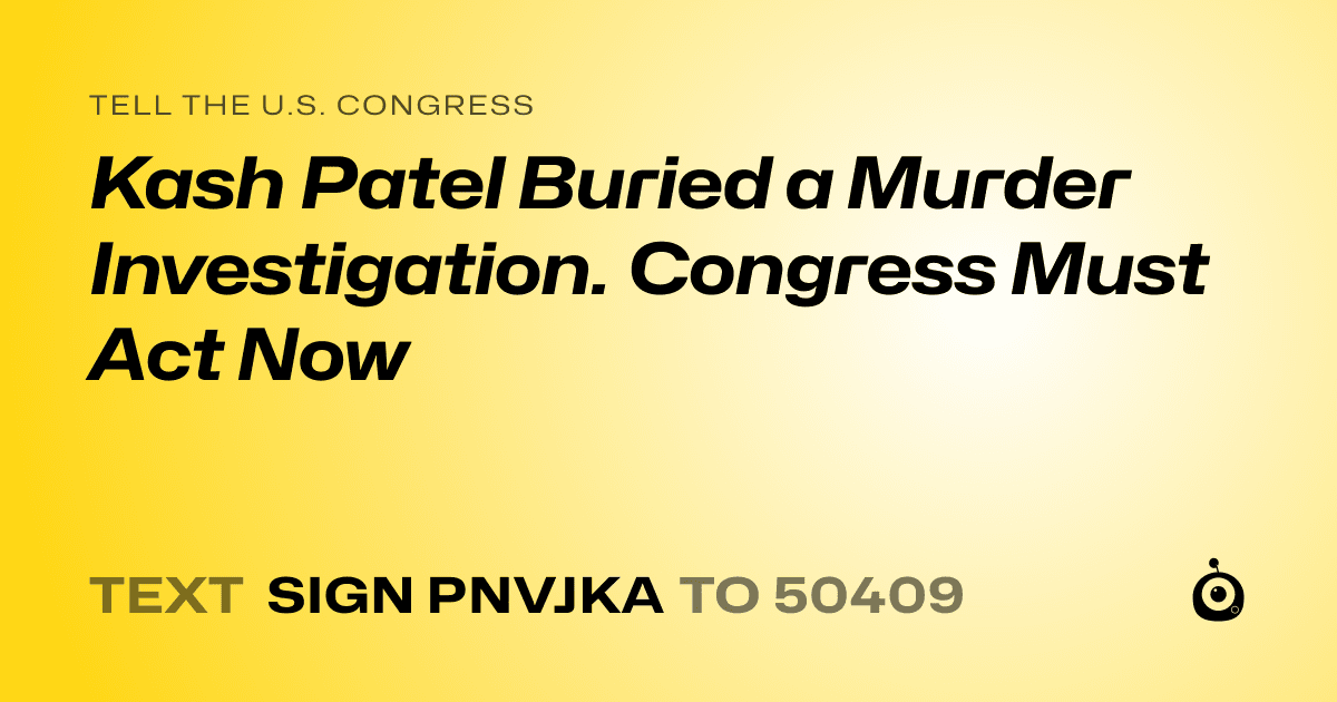 A shareable card that reads "tell the U.S. Congress: Kash Patel Buried a Murder Investigation. Congress Must Act Now" followed by "text sign PNVJKA to 50409"