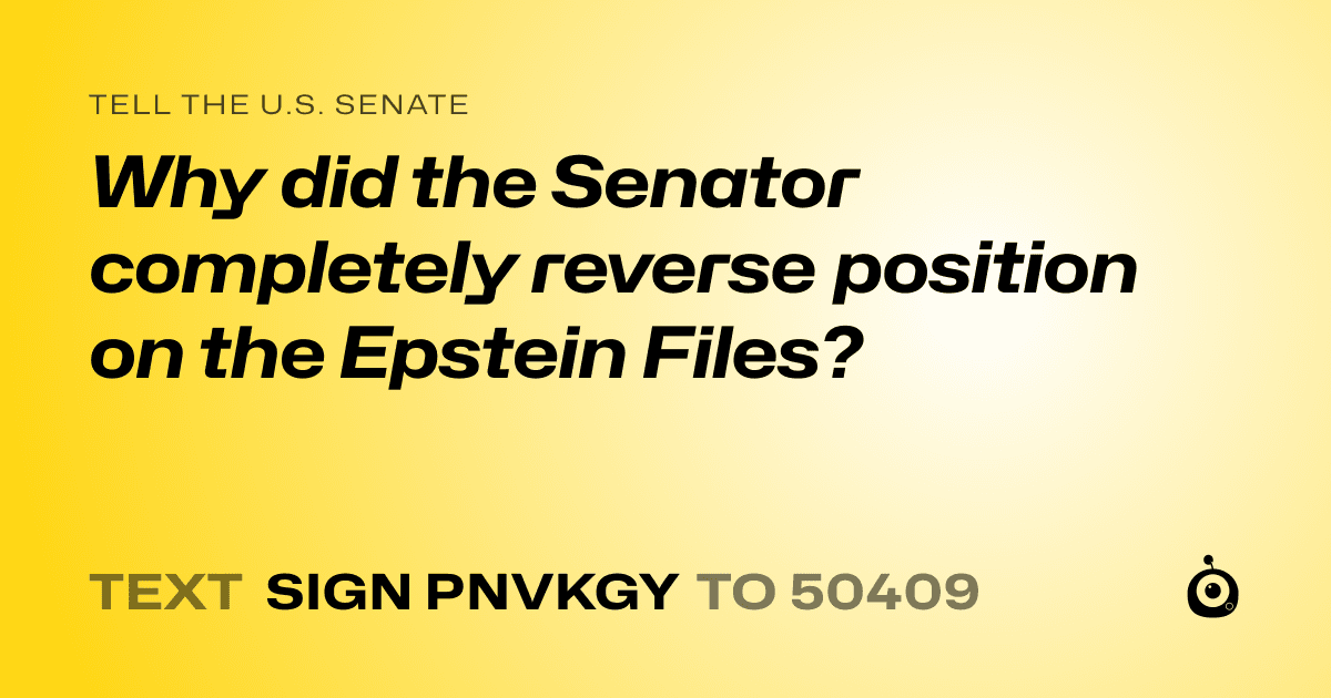 A shareable card that reads "tell the U.S. Senate: Why did the Senator completely reverse position on the Epstein Files?" followed by "text sign PNVKGY to 50409"