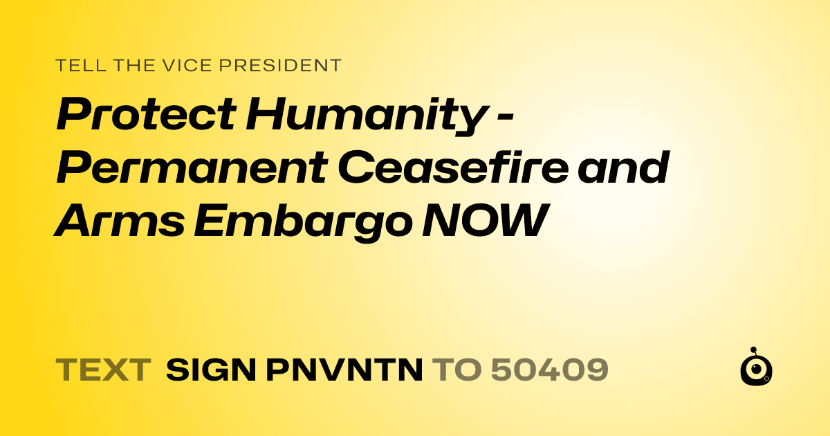 A shareable card that reads "tell the Vice President: Protect Humanity - Permanent Ceasefire and Arms Embargo NOW" followed by "text sign PNVNTN to 50409"