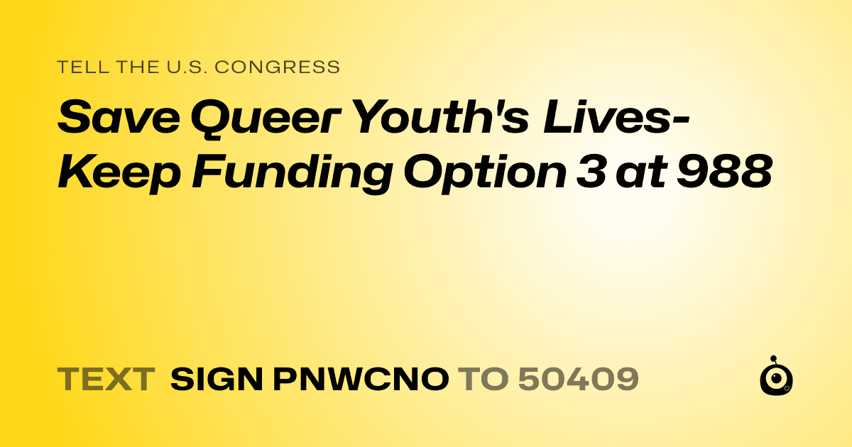 A shareable card that reads "tell the U.S. Congress: Save Queer Youth's Lives- Keep Funding Option 3 at 988" followed by "text sign PNWCNO to 50409"