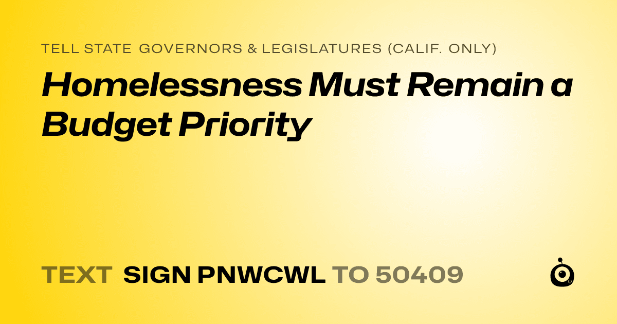 A shareable card that reads "tell State Governors & Legislatures (Calif. only): Homelessness Must Remain a Budget Priority" followed by "text sign PNWCWL to 50409"
