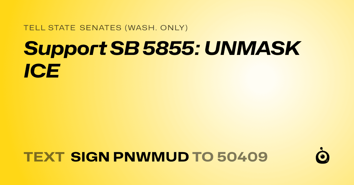A shareable card that reads "tell State Senates (Wash. only): Support SB 5855: UNMASK ICE" followed by "text sign PNWMUD to 50409"