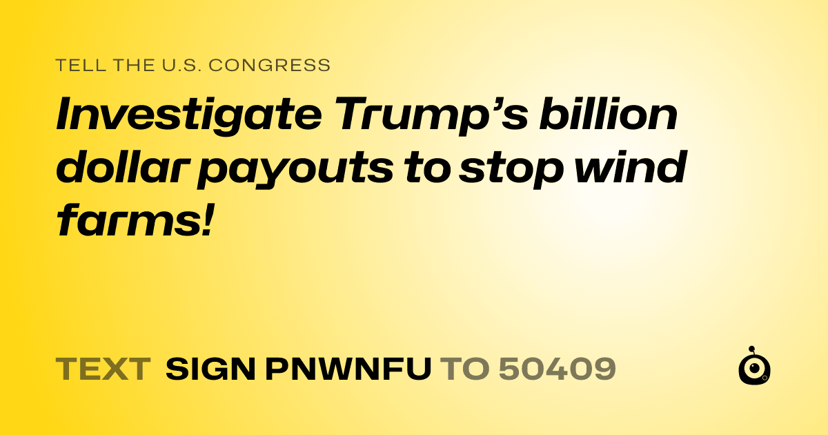 A shareable card that reads "tell the U.S. Congress: Investigate Trump’s billion dollar payouts to stop wind farms!" followed by "text sign PNWNFU to 50409"