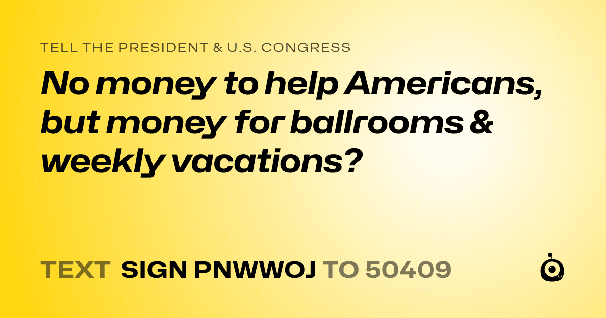 A shareable card that reads "tell the President & U.S. Congress: No money to help Americans, but money for ballrooms & weekly vacations?" followed by "text sign PNWWOJ to 50409"