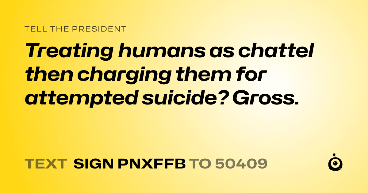 A shareable card that reads "tell the President: Treating humans as chattel then charging them for attempted suicide? Gross." followed by "text sign PNXFFB to 50409"