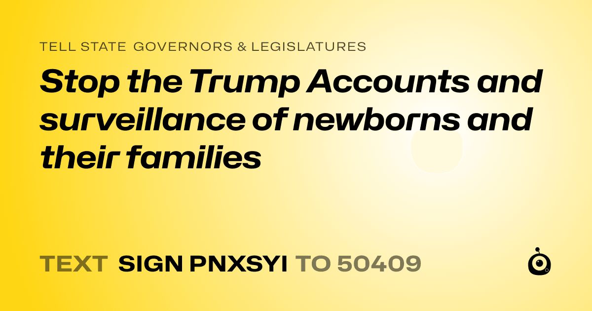 A shareable card that reads "tell State Governors & Legislatures: Stop the Trump Accounts and surveillance of newborns and their families" followed by "text sign PNXSYI to 50409"