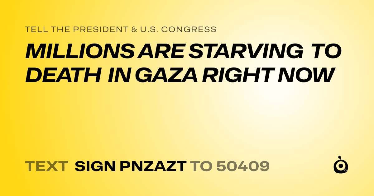 A shareable card that reads "tell the President & U.S. Congress: MILLIONS ARE STARVING TO DEATH IN GAZA RIGHT NOW" followed by "text sign PNZAZT to 50409"